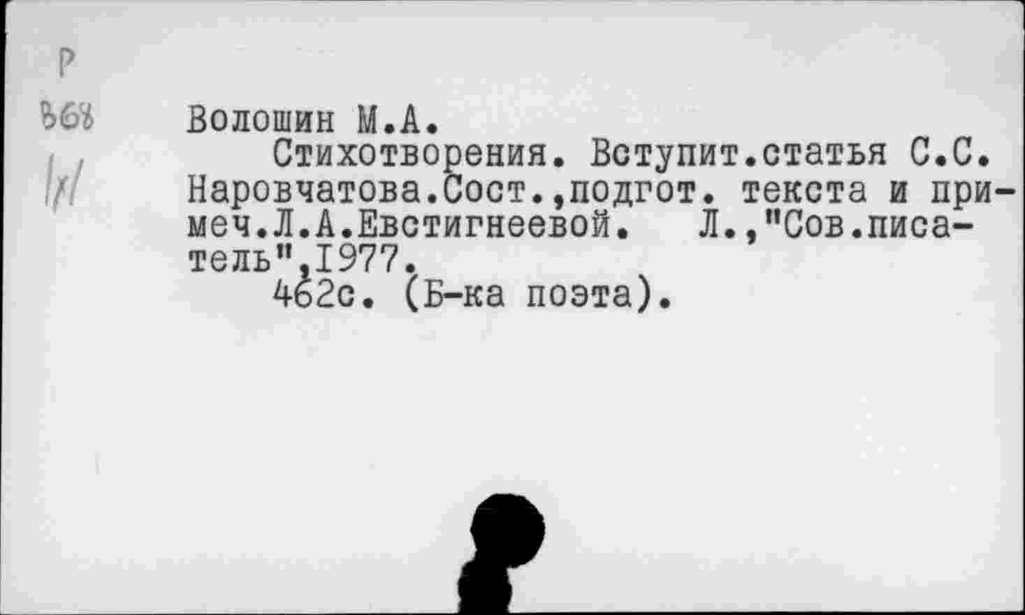 ﻿Волошин М.А.
Стихотворения. Вступит.статья С.С. Наровчатова.Сост.,подгот. текста и примем.Л.А.Евстигнеевой.	Л. .’’Сов.писа-
тель”,1977.
462с. (Б-ка поэта).